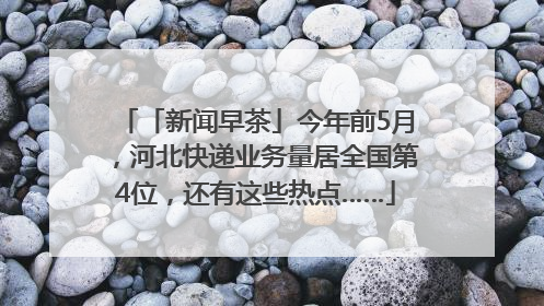 「新闻早茶」今年前5月，河北快递业务量居全国第4位，还有这些热点……
