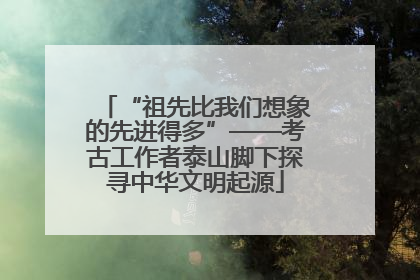 “祖先比我们想象的先进得多”——考古工作者泰山脚下探寻中华文明起源