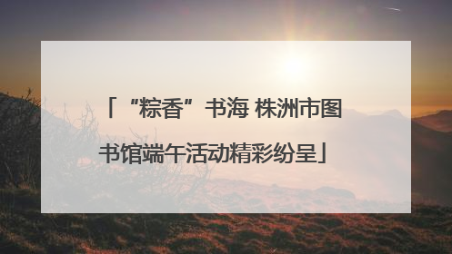 “粽香”书海 株洲市图书馆端午活动精彩纷呈