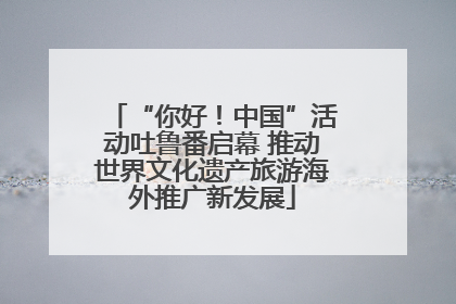 “你好！中国”活动吐鲁番启幕 推动世界文化遗产旅游海外推广新发展