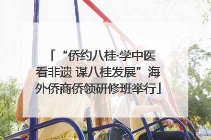 “侨约八桂·学中医 看非遗 谋八桂发展”海外侨商侨领研修班举行