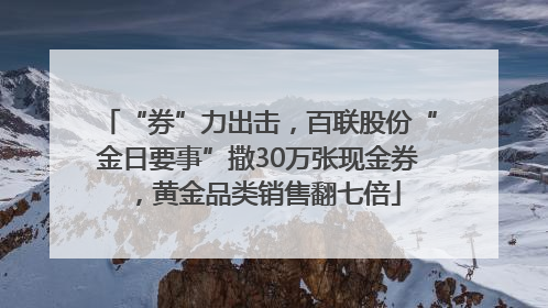 “券”力出击，百联股份“金日要事”撒30万张现金券，黄金品类销售翻七倍