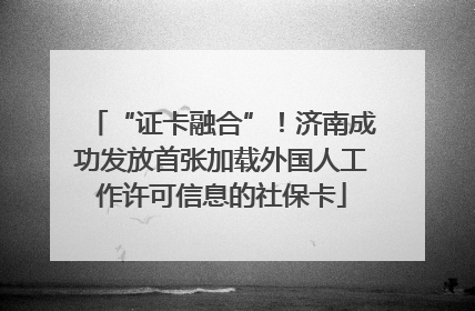 “证卡融合”！济南成功发放首张加载外国人工作许可信息的社保卡