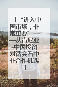 “进入中国市场，非常重要”——从肯尼亚-中国投资对话会看中非合作机遇