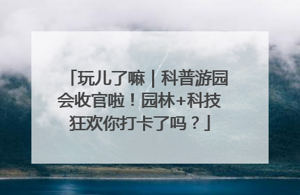 玩儿了嘛｜科普游园会收官啦！园林+科技狂欢你打卡了吗？