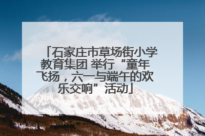 石家庄市草场街小学教育集团 举行“童年飞扬，六一与端午的欢乐交响”活动