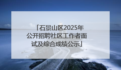 石景山区2025年公开招聘社区工作者面试及综合成绩公示