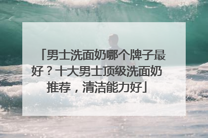 男士洗面奶哪个牌子最好？十大男士顶级洗面奶推荐，清洁能力好