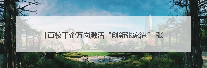 百校千企万岗激活“创新张家港” 张家港举行第五届校政企联盟合作大会