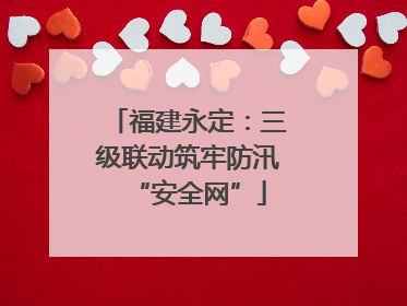福建永定：三级联动筑牢防汛“安全网”