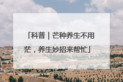 科普｜芒种养生不用茫，养生妙招来帮忙