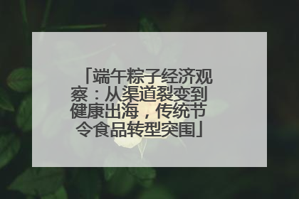 端午粽子经济观察：从渠道裂变到健康出海，传统节令食品转型突围