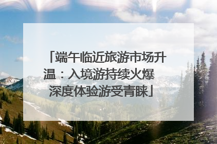 端午临近旅游市场升温：入境游持续火爆 深度体验游受青睐