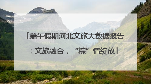 端午假期河北文旅大数据报告：文旅融合，“粽”情绽放