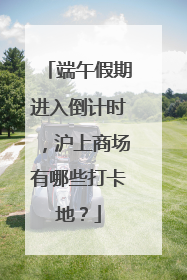 端午假期进入倒计时，沪上商场有哪些打卡地？