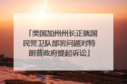 美国加州州长正就国民警卫队部署问题对特朗普政府提起诉讼