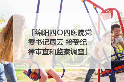 绵阳四〇四医院党委书记周云 接受纪律审查和监察调查
