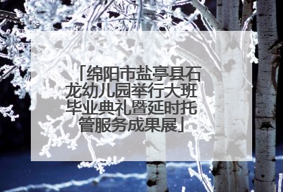 绵阳市盐亭县石龙幼儿园举行大班毕业典礼暨延时托管服务成果展