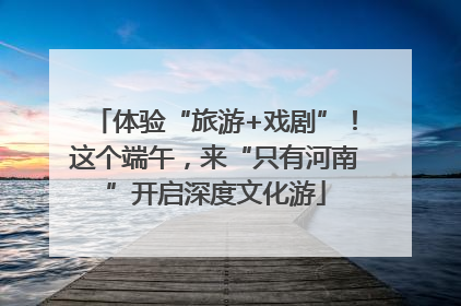 体验“旅游+戏剧”！这个端午，来“只有河南”开启深度文化游