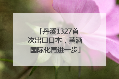 丹溪1327首次出口日本，黄酒国际化再进一步
