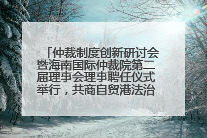 仲裁制度创新研讨会暨海南国际仲裁院第二届理事会理事聘任仪式举行，共商自贸港法治建设新路径
