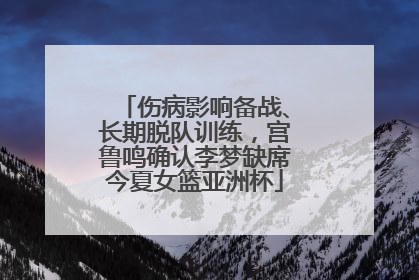 伤病影响备战、长期脱队训练，宫鲁鸣确认李梦缺席今夏女篮亚洲杯