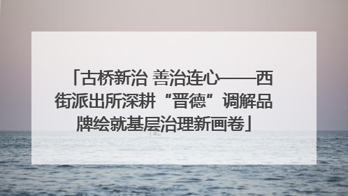 古桥新治 善治连心——西街派出所深耕“晋德”调解品牌绘就基层治理新画卷