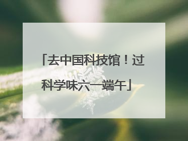去中国科技馆！过科学味六一端午