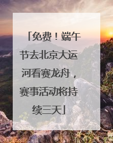 免费！端午节去北京大运河看赛龙舟，赛事活动将持续三天