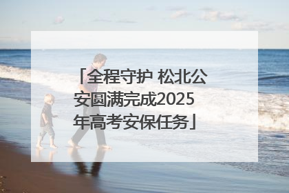 全程守护 松北公安圆满完成2025年高考安保任务