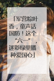 军营粽叶香，童声话国防！这个“六一”，迷彩绿里播种爱国心