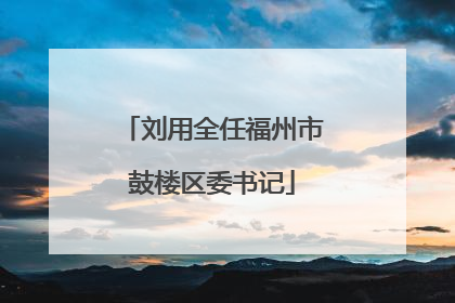 刘用全任福州市鼓楼区委书记