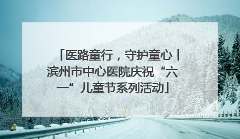 医路童行，守护童心丨滨州市中心医院庆祝“六一”儿童节系列活动