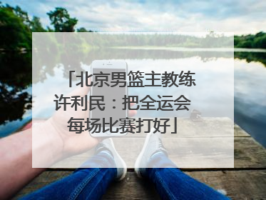 北京男篮主教练许利民：把全运会每场比赛打好