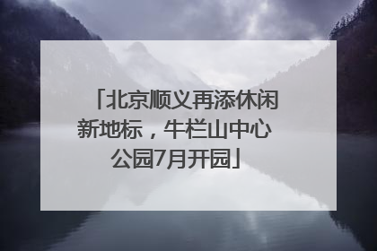 北京顺义再添休闲新地标，牛栏山中心公园7月开园