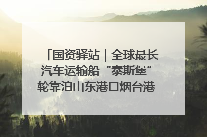 国资驿站｜全球最长汽车运输船“泰斯堡”轮靠泊山东港口烟台港；渤海最大油气平台完成浮托安装