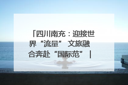 四川南充：迎接世界“流量” 文旅融合奔赴“国际范”｜话锦绣·说安逸