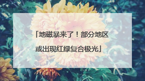 地磁暴来了！部分地区或出现红绿复合极光