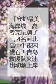 守护最美海岸线｜高考完玩嗨了，4名河北高中生夜困礁石！青岛救援队火速出动救上岸