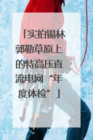 实拍锡林郭勒草原上的特高压直流电网“年度体检”