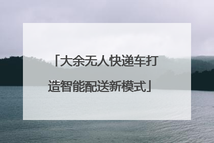 大余无人快递车打造智能配送新模式