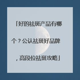 好的祛斑产品有哪个？公认祛斑好品牌，高段位祛斑攻略