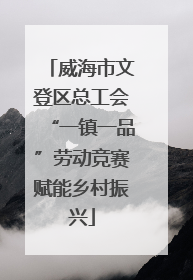 威海市文登区总工会“一镇一品”劳动竞赛赋能乡村振兴