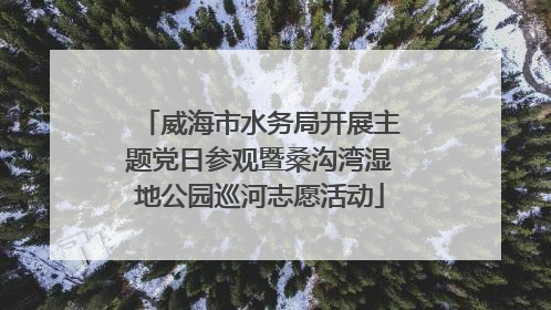 威海市水务局开展主题党日参观暨桑沟湾湿地公园巡河志愿活动