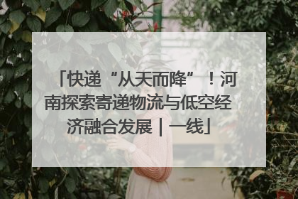 快递“从天而降”！河南探索寄递物流与低空经济融合发展｜一线