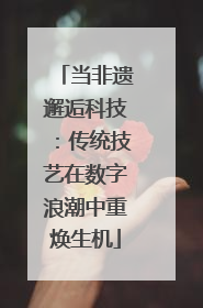 当非遗邂逅科技：传统技艺在数字浪潮中重焕生机