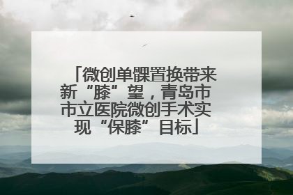 微创单髁置换带来新“膝”望，青岛市市立医院微创手术实现“保膝”目标