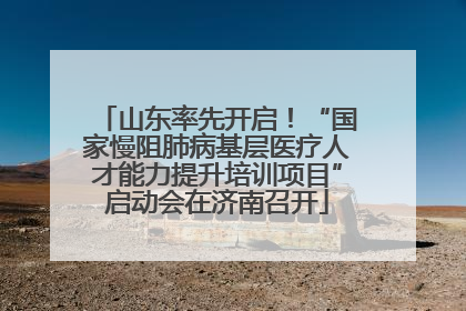 山东率先开启！“国家慢阻肺病基层医疗人才能力提升培训项目”启动会在济南召开