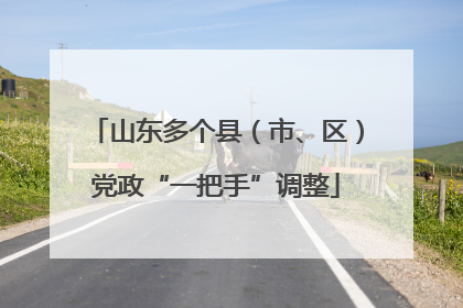 山东多个县（市、区）党政“一把手”调整