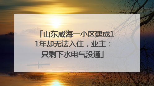 山东威海一小区建成11年却无法入住，业主：只剩下水电气没通